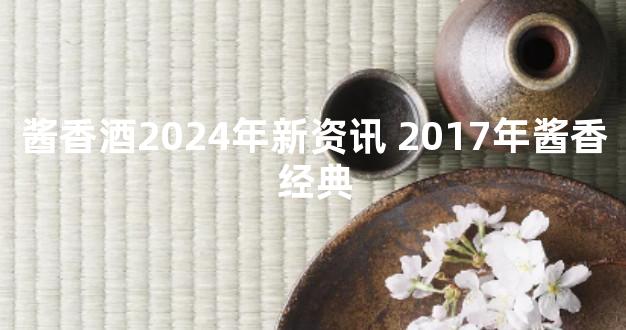 酱香酒2024年新资讯 2017年酱香经典